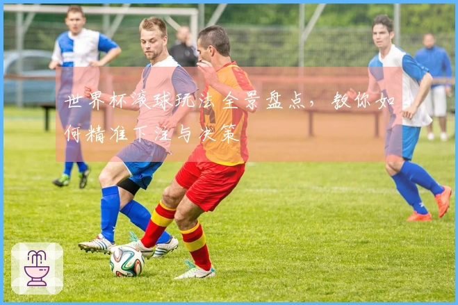 世界杯滚球玩法全景盘点，教你如何精准下注与决策