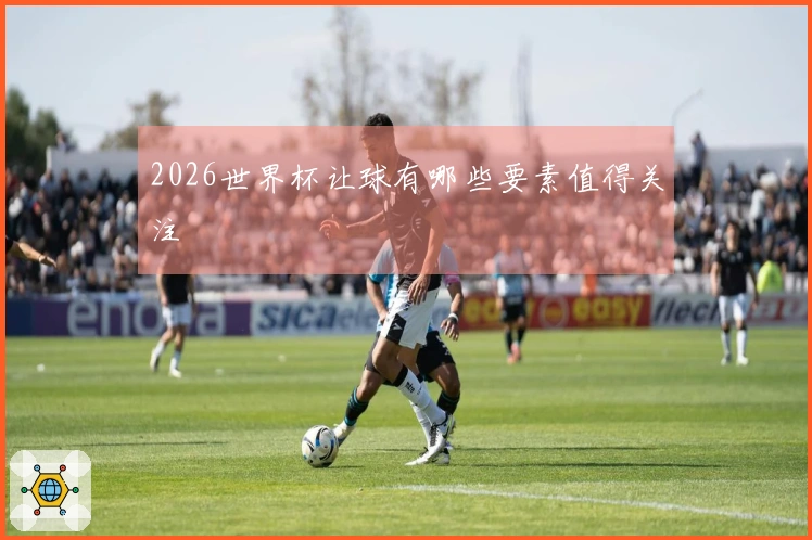 2026世界杯让球有哪些要素值得关注